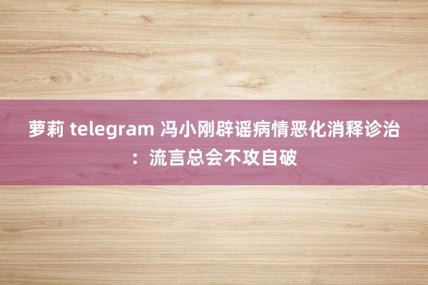萝莉 telegram 冯小刚辟谣病情恶化消释诊治：流言总会不攻自破