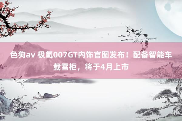 色狗av 极氪007GT内饰官图发布！配备智能车载雪柜，将于4月上市