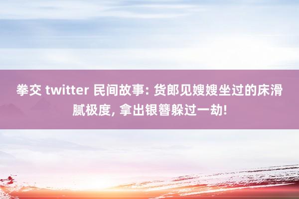 拳交 twitter 民间故事: 货郎见嫂嫂坐过的床滑腻极度， 拿出银簪躲过一劫!