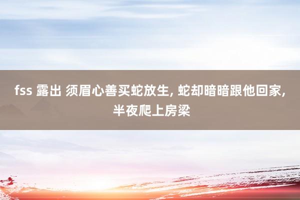 fss 露出 须眉心善买蛇放生， 蛇却暗暗跟他回家， 半夜爬上房梁