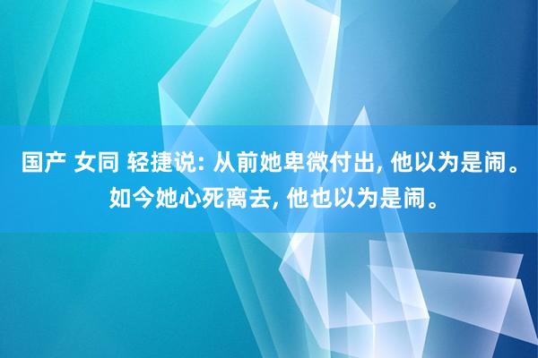 国产 女同 轻捷说: 从前她卑微付出， 他以为是闹。 如今她心死离去， 他也以为是闹。