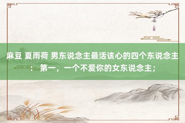 麻豆 夏雨荷 男东说念主最活该心的四个东说念主： 第一，一个不爱你的女东说念主；