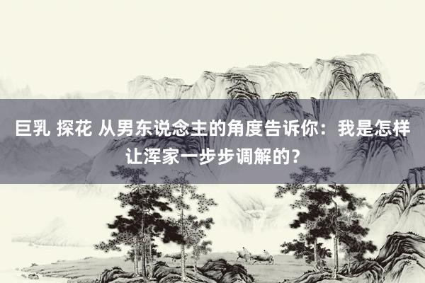 巨乳 探花 从男东说念主的角度告诉你：我是怎样让浑家一步步调解的？