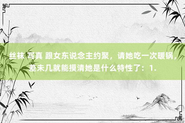丝袜 写真 跟女东说念主约聚,请她吃一次暖锅,差未几就能摸清她是什么特性了:1.