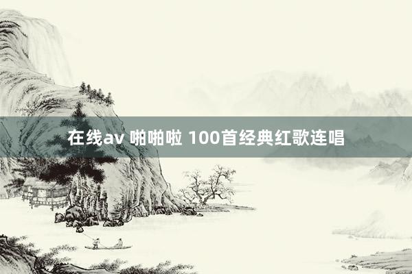 在线av 啪啪啦 100首经典红歌连唱
