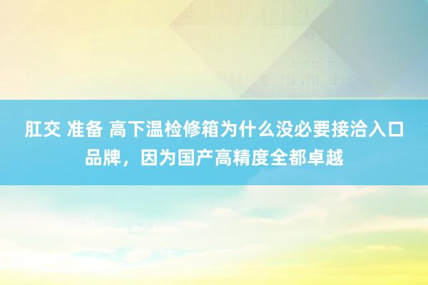 肛交 准备 高下温检修箱为什么没必要接洽入口品牌，因为国产高精度全都卓越