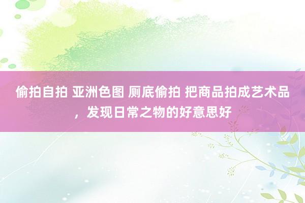 偷拍自拍 亚洲色图 厕底偷拍 把商品拍成艺术品，发现日常之物的好意思好
