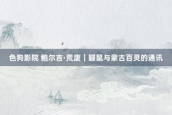 色狗影院 鲍尔吉·荒废｜鼹鼠与蒙古百灵的通讯