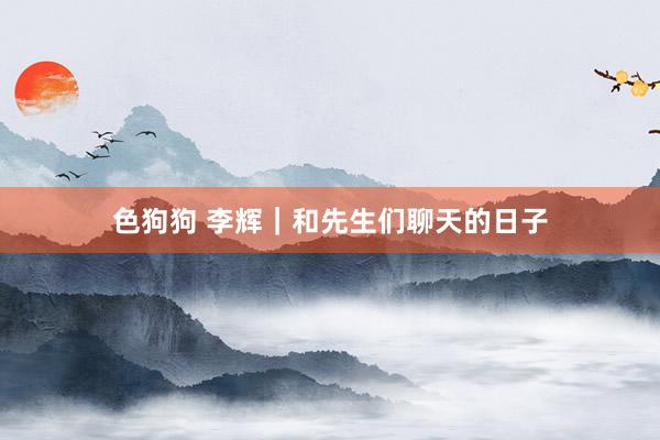 色狗狗 李辉｜和先生们聊天的日子
