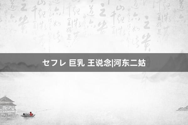 セフレ 巨乳 王说念|河东二姑