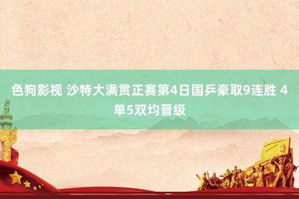色狗影视 沙特大满贯正赛第4日国乒豪取9连胜 4单5双均晋级