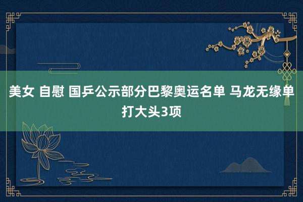 美女 自慰 国乒公示部分巴黎奥运名单 马龙无缘单打大头3项