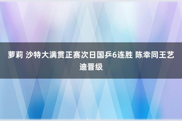 萝莉 沙特大满贯正赛次日国乒6连胜 陈幸同王艺迪晋级