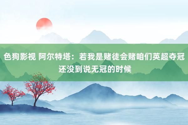 色狗影视 阿尔特塔：若我是赌徒会赌咱们英超夺冠 还没到说无冠的时候