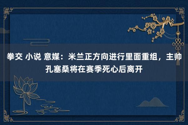拳交 小说 意媒：米兰正方向进行里面重组，主帅孔塞桑将在赛季死心后离开