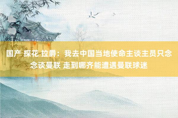 国产 探花 拉爵：我去中国当地使命主谈主员只念念谈曼联 走到哪齐能遭遇曼联球迷