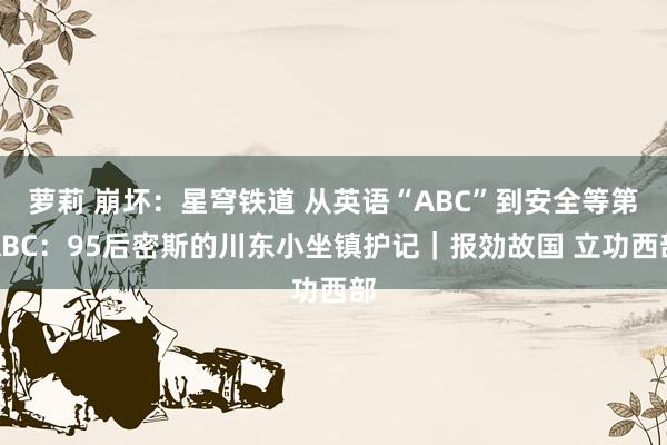 萝莉 崩坏：星穹铁道 从英语“ABC”到安全等第ABC：95后密斯的川东小坐镇护记｜报効故国 立功西部