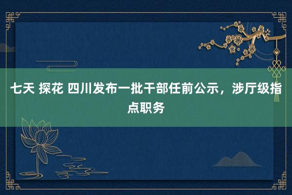 七天 探花 四川发布一批干部任前公示，涉厅级指点职务