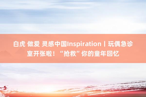 白虎 做爱 灵感中国Inspiration丨玩偶急诊室开张啦！“抢救”你的童年回忆