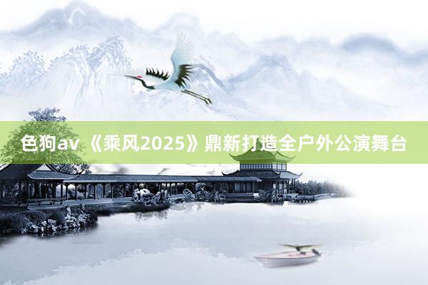 色狗av 《乘风2025》鼎新打造全户外公演舞台