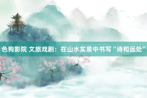 色狗影院 文旅戏剧：在山水实景中书写“诗和远处”