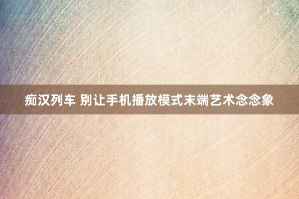 痴汉列车 别让手机播放模式末端艺术念念象