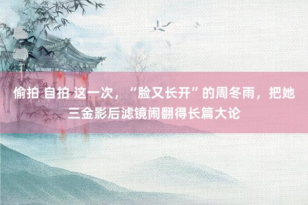 偷拍 自拍 这一次，“脸又长开”的周冬雨，把她三金影后滤镜闹翻得长篇大论