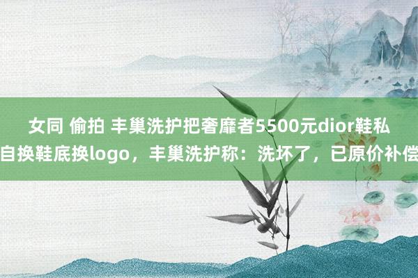 女同 偷拍 丰巢洗护把奢靡者5500元dior鞋私自换鞋底换logo，丰巢洗护称：洗坏了，已原价补偿