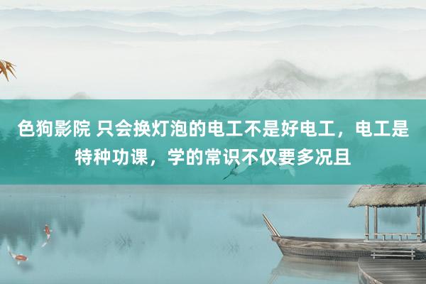 色狗影院 只会换灯泡的电工不是好电工，电工是特种功课，学的常识不仅要多况且