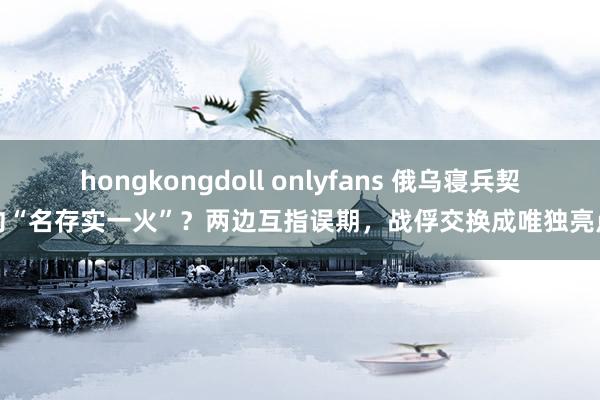 hongkongdoll onlyfans 俄乌寝兵契约“名存实一火”？两边互指误期，战俘交换成唯独亮点