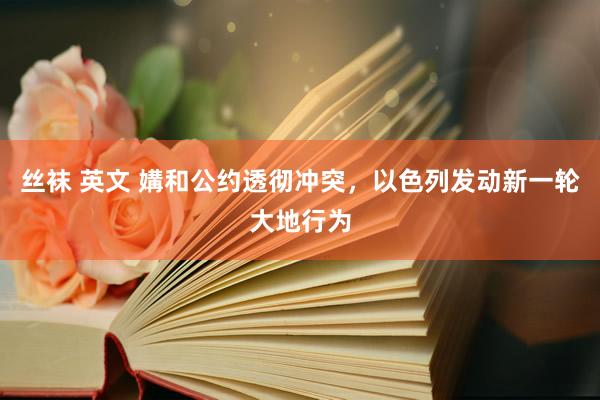 丝袜 英文 媾和公约透彻冲突，以色列发动新一轮大地行为