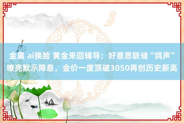 金晨 ai换脸 黄金来回辅导：好意思联储“鸽声”嘹亮默示降息，金价一度顶破3050再创历史新高