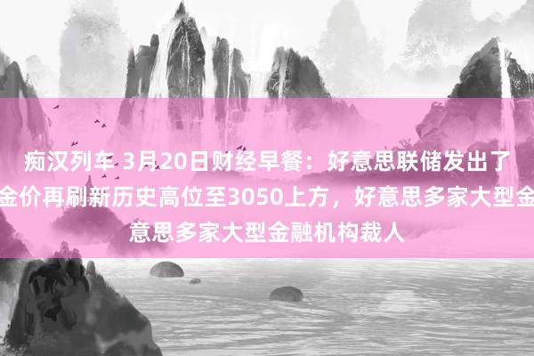 痴汉列车 3月20日财经早餐：好意思联储发出了矛盾信号，金价再刷新历史高位至3050上方，好意思多家大型金融机构裁人