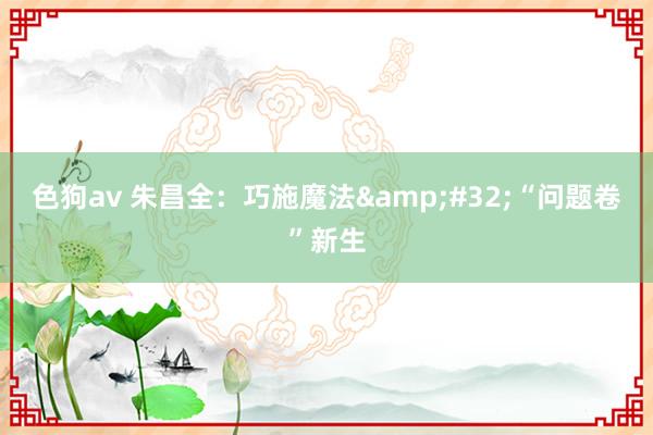 色狗av 朱昌全：巧施魔法&#32;“问题卷”新生