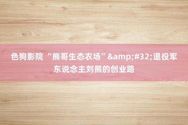 色狗影院 “熊哥生态农场”&#32;退役军东说念主刘熊的创业路