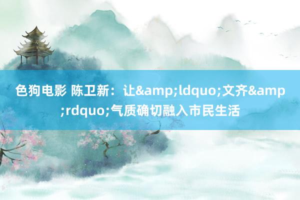 色狗电影 陈卫新：让&ldquo;文齐&rdquo;气质确切融入市民生活