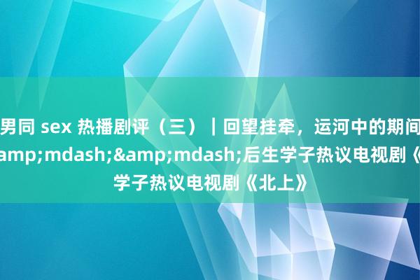 男同 sex 热播剧评（三）｜回望挂牵，运河中的期间选择&mdash;&mdash;后生学子热议电视剧《北上》