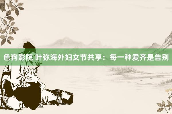 色狗影院 叶弥海外妇女节共享：每一种爱齐是告别