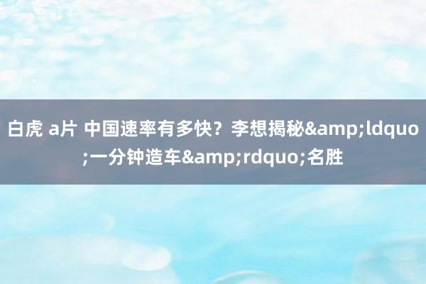 白虎 a片 中国速率有多快？李想揭秘&ldquo;一分钟造车&rdquo;名胜