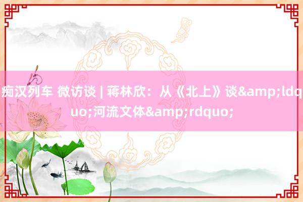 痴汉列车 微访谈 | 蒋林欣：从《北上》谈&ldquo;河流文体&rdquo;