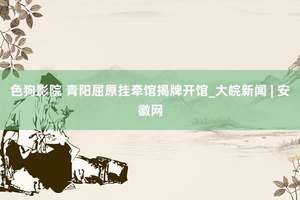 色狗影院 青阳屈原挂牵馆揭牌开馆_大皖新闻 | 安徽网