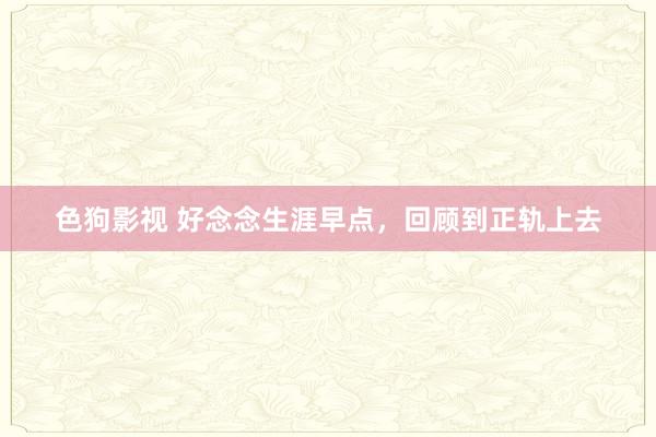 色狗影视 好念念生涯早点，回顾到正轨上去