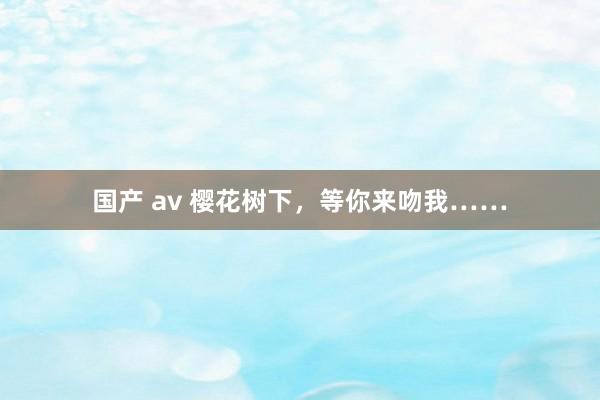 国产 av 樱花树下，等你来吻我……