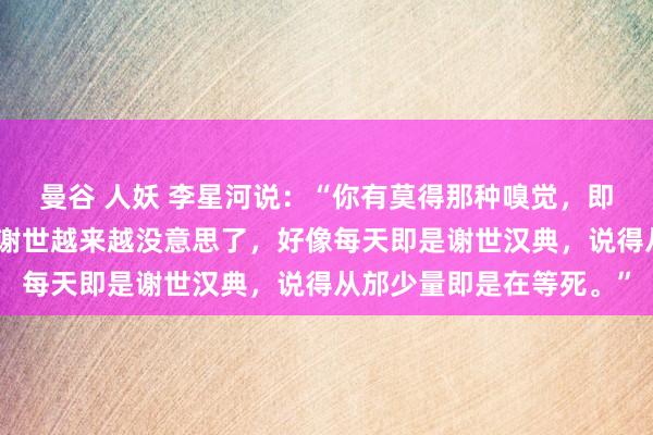 曼谷 人妖 李星河说：“你有莫得那种嗅觉，即是跟着年事增多，嗅觉谢世越来越没意思了，好像每天即是谢世汉典，说得从邡少量即是在等死。”