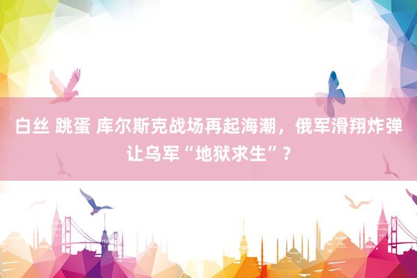 白丝 跳蛋 库尔斯克战场再起海潮，俄军滑翔炸弹让乌军“地狱求生”？