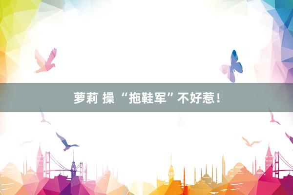 萝莉 操 “拖鞋军”不好惹！