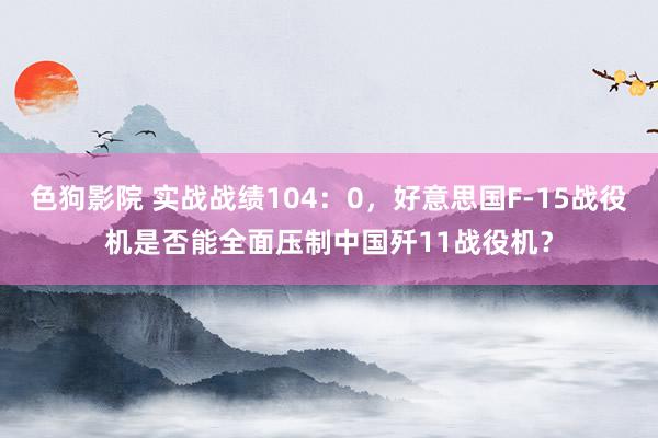 色狗影院 实战战绩104：0，好意思国F-15战役机是否能全面压制中国歼11战役机？