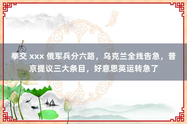 拳交 xxx 俄军兵分六路，乌克兰全线告急，普京提议三大条目，好意思英运转急了