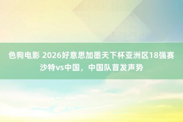 色狗电影 2026好意思加墨天下杯亚洲区18强赛沙特vs中国，中国队首发声势