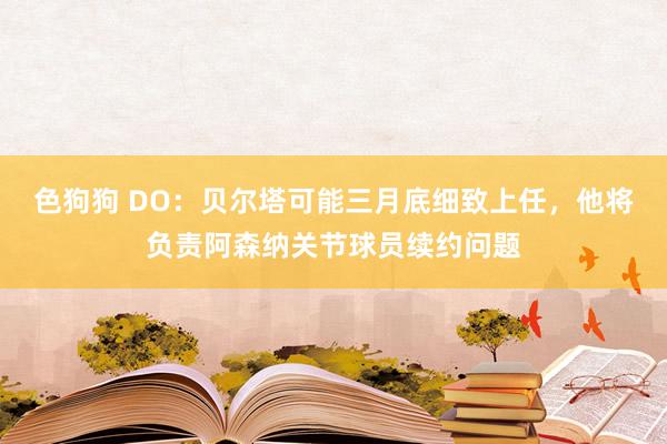 色狗狗 DO：贝尔塔可能三月底细致上任，他将负责阿森纳关节球员续约问题